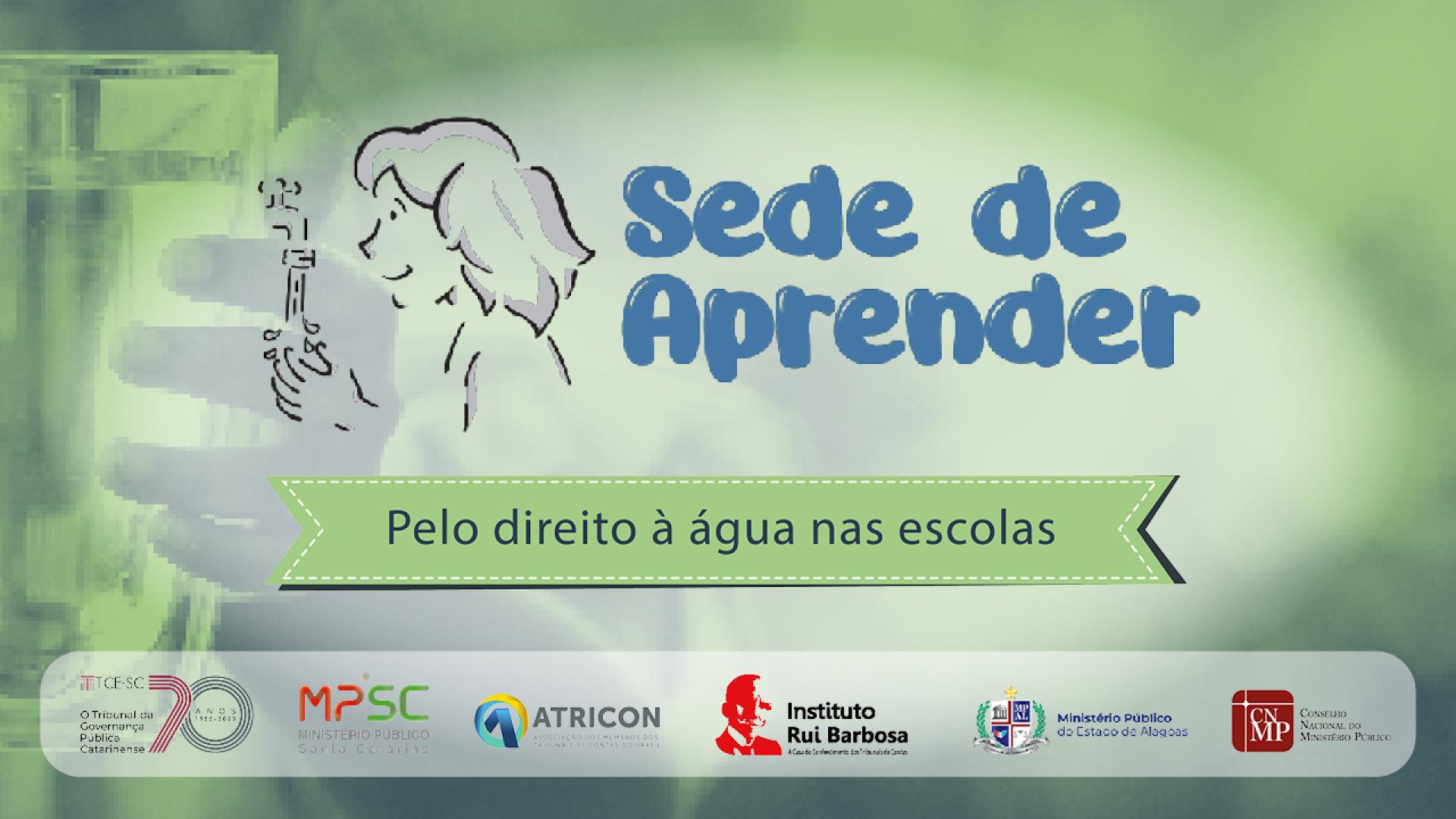 Banner horizontal com fundo em tons de verde. Ao centro, logo do projeto Sede de Aprender, composto pela inscrição, em fonte azul, e pelo desenho de uma criança lavando as mãos em uma torneira. Abaixo, em tarja verde, o texto “Pelo direito à água nas escolas”. No rodapé, os logos do TCE/SC, do MPSC, da Atricon, do IRB, do MPAL e do CNMP. 