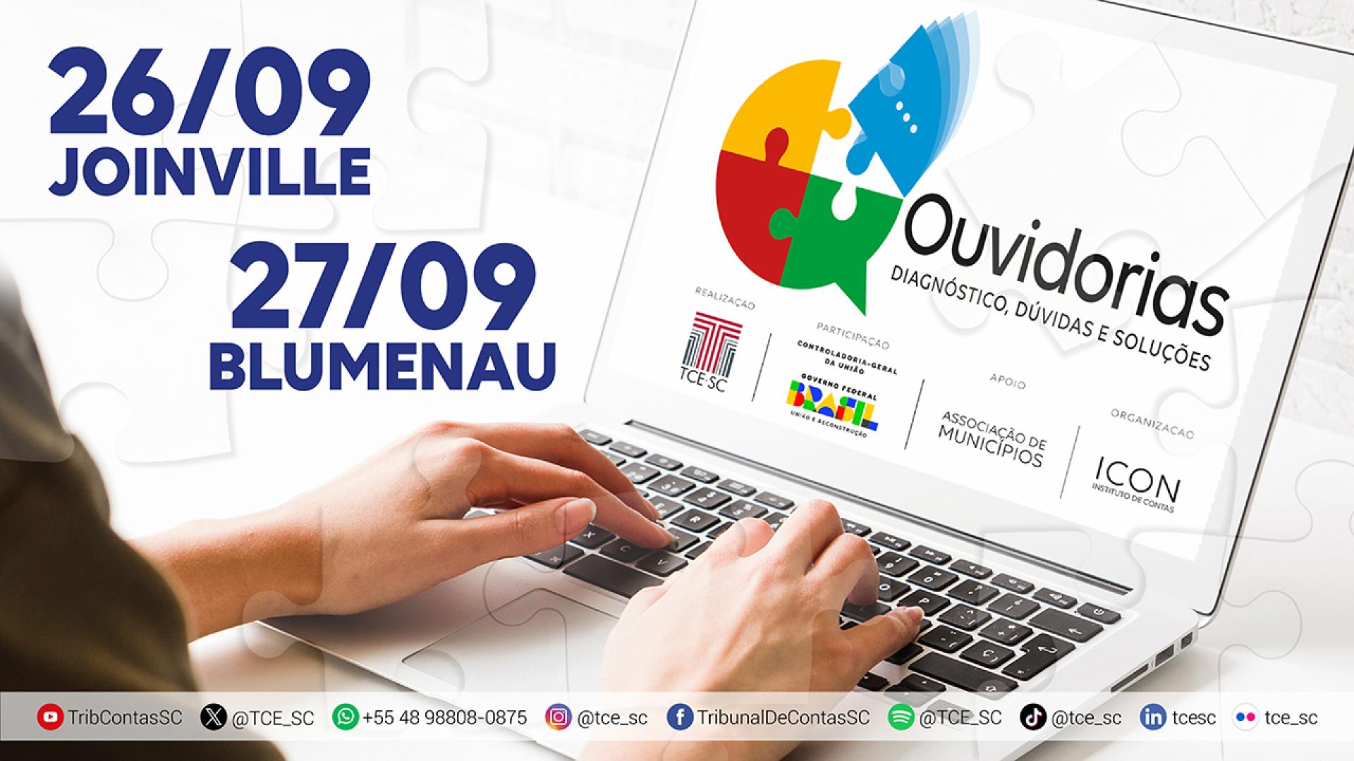 Foto de uma pessoa mexendo em um notebook. Só aparecem as duas mãos sobre o teclado. Na tela, o logo do evento “Ouvidorias: Diagnóstico, Dúvidas e Soluções”, composto pelo nome e por um quebra-cabeça em formado de balão de chat, em quatro cores diferentes. Além disso, na tela, há o logo dos realizadores e apoiadores do evento. No canto superior esquerdo do banner, os textos “26/09 Joinville” e “27/09 Blumenau”. Na borda inferior, os logos das redes sociais com os respectivos usuários do TCE/SC. 
